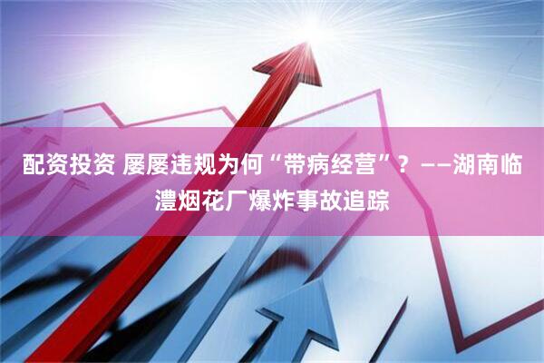 配资投资 屡屡违规为何“带病经营”？——湖南临澧烟花厂爆炸事故追踪