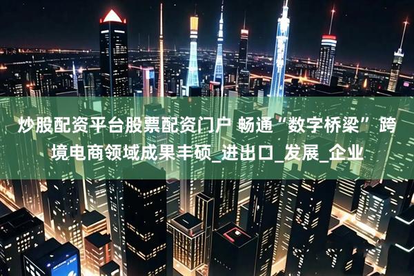 炒股配资平台股票配资门户 畅通“数字桥梁” 跨境电商领域成果丰硕_进出口_发展_企业