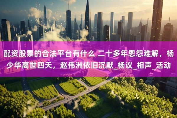 配资股票的合法平台有什么 二十多年恩怨难解，杨少华离世四天，赵伟洲依旧沉默_杨议_相声_活动