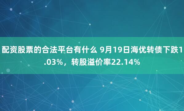 配资股票的合法平台有什么 9月19日海优转债下跌1.03%，转股溢价率22.14%