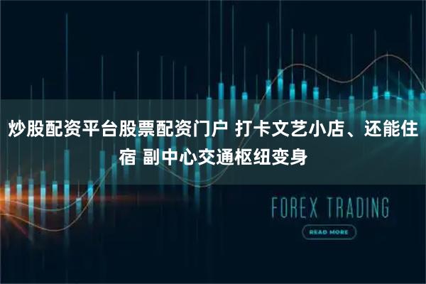 炒股配资平台股票配资门户 打卡文艺小店、还能住宿 副中心交通枢纽变身