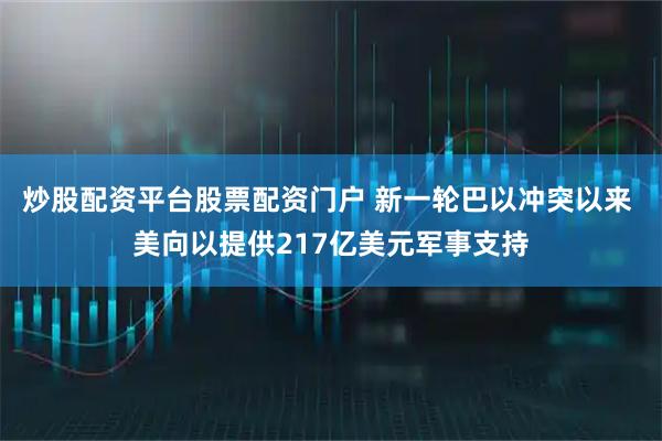 炒股配资平台股票配资门户 新一轮巴以冲突以来 美向以提供217亿美元军事支持
