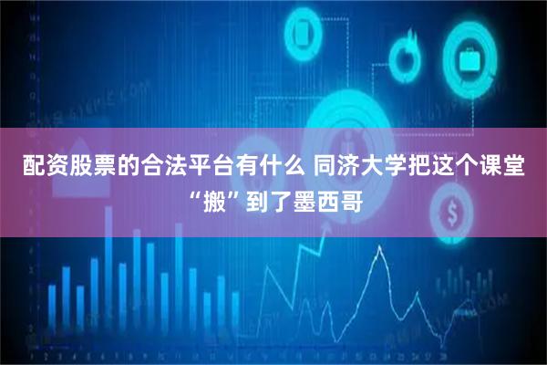 配资股票的合法平台有什么 同济大学把这个课堂“搬”到了墨西哥