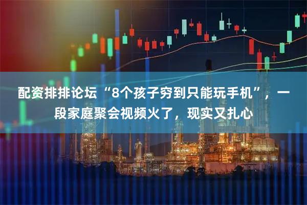 配资排排论坛 “8个孩子穷到只能玩手机”，一段家庭聚会视频火了，现实又扎心