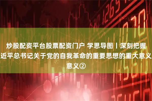 炒股配资平台股票配资门户 学思导图丨深刻把握习近平总书记关于党的自我革命的重要思想的重大意义②