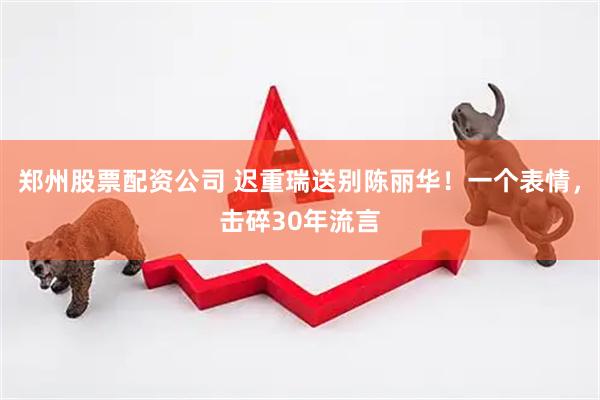 郑州股票配资公司 迟重瑞送别陈丽华！一个表情，击碎30年流言