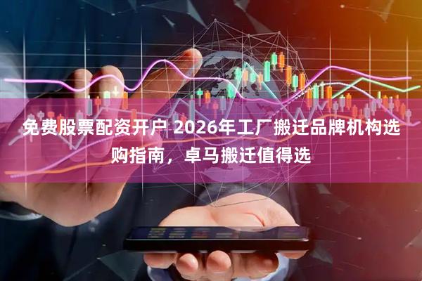 免费股票配资开户 2026年工厂搬迁品牌机构选购指南，卓马搬迁值得选