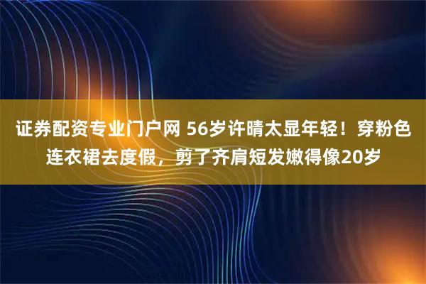 证券配资专业门户网 56岁许晴太显年轻！穿粉色连衣裙去度假，剪了齐肩短发嫩得像20岁