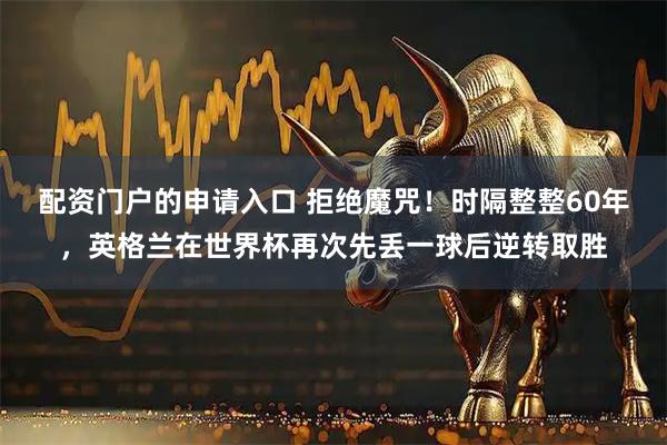 配资门户的申请入口 拒绝魔咒！时隔整整60年，英格兰在世界杯再次先丢一球后逆转取胜