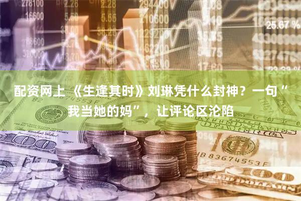 配资网上 《生逢其时》刘琳凭什么封神？一句“我当她的妈”，让评论区沦陷